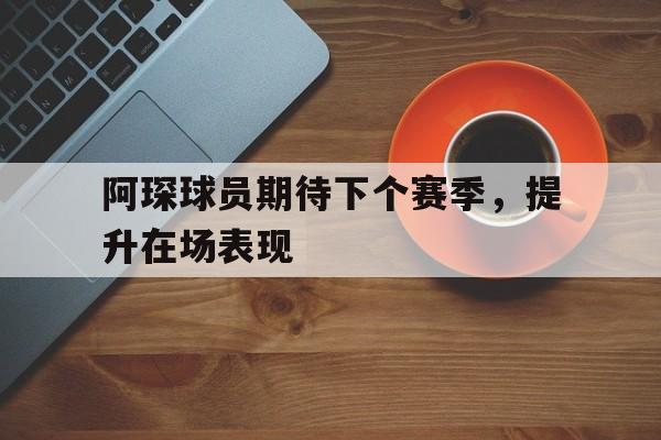 阿琛球员期待下个赛季，提升在场表现的简单介绍